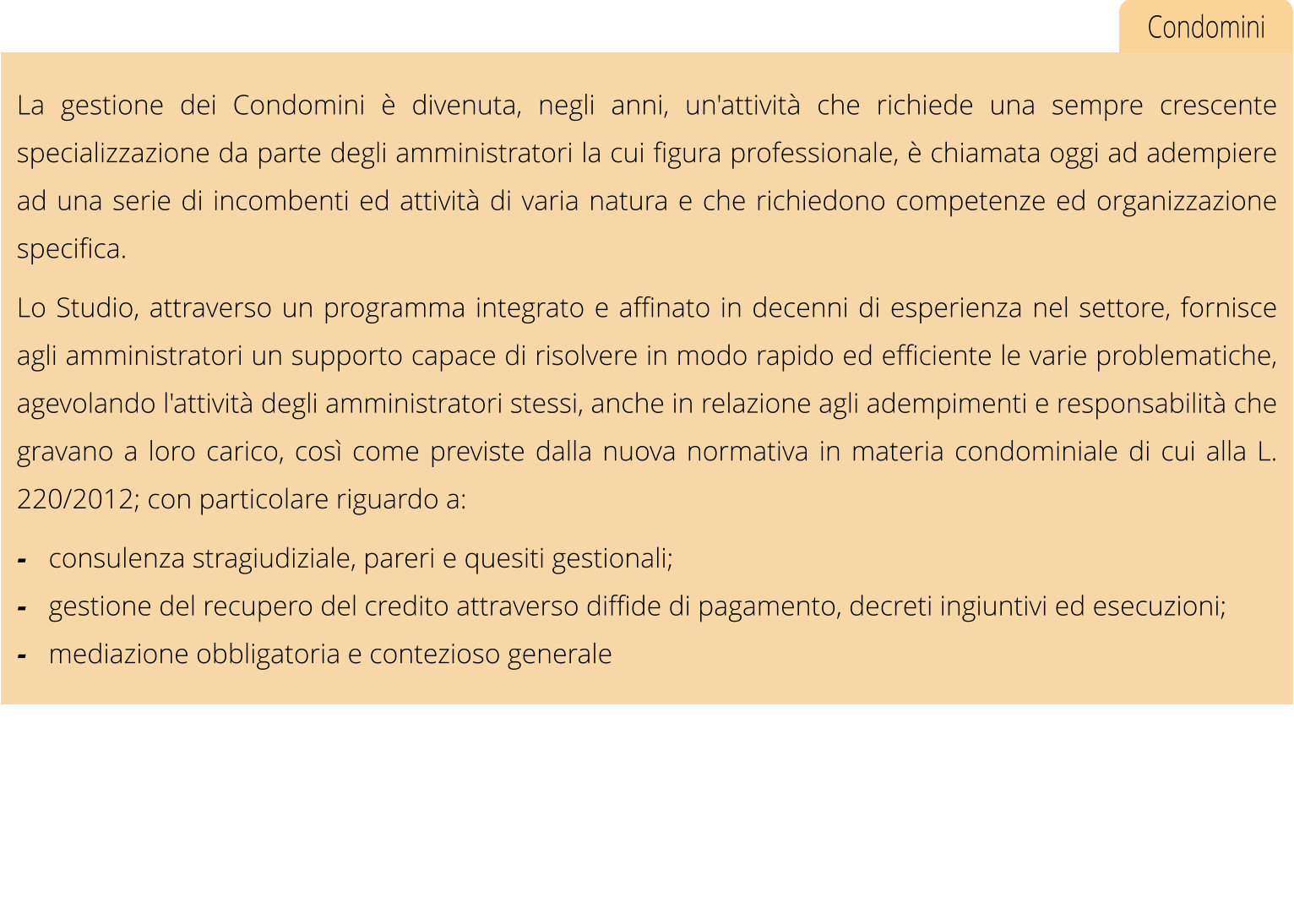 Condomini La gestione dei Condomini  divenuta, negli anni, un'attivit che richiede una sempre crescente specializzazione da parte degli amministratori la cui figura professionale,  chiamata oggi ad adempiere ad una serie di incombenti ed attivit di varia natura e che richiedono competenze ed organizzazione specifica. Lo Studio, attraverso un programma integrato e affinato in decenni di esperienza nel settore, fornisce agli amministratori un supporto capace di risolvere in modo rapido ed efficiente le varie problematiche, agevolando l'attivit degli amministratori stessi, anche in relazione agli adempimenti e responsabilit che gravano a loro carico, cos come previste dalla nuova normativa in materia condominiale di cui alla L. 220/2012; con particolare riguardo a: -	consulenza stragiudiziale, pareri e quesiti gestionali; -	gestione del recupero del credito attraverso diffide di pagamento, decreti ingiuntivi ed esecuzioni; -	mediazione obbligatoria e contezioso generale